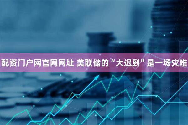 配资门户网官网网址 美联储的“大迟到”是一场灾难