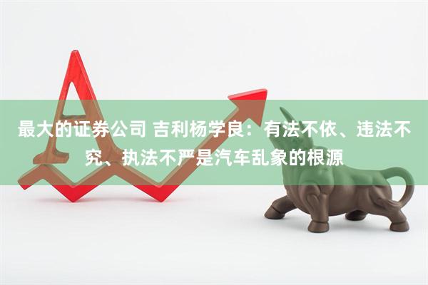 最大的证券公司 吉利杨学良：有法不依、违法不究、执法不严是汽车乱象的根源