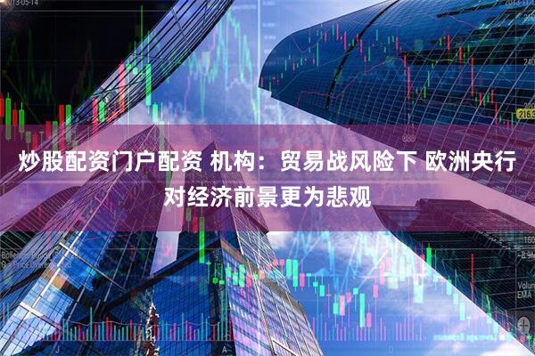 炒股配资门户配资 机构：贸易战风险下 欧洲央行对经济前景更为悲观