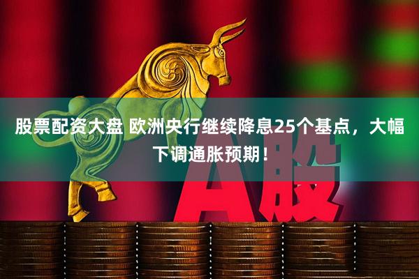 股票配资大盘 欧洲央行继续降息25个基点，大幅下调通胀预期！
