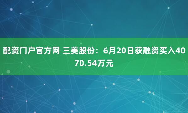 配资门户官方网 三美股份：6月20日获融资买入4070.54万元