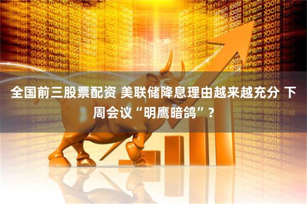全国前三股票配资 美联储降息理由越来越充分 下周会议“明鹰暗鸽”？