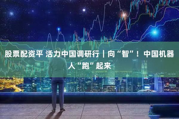 股票配资平 活力中国调研行｜向“智”！中国机器人“跑”起来