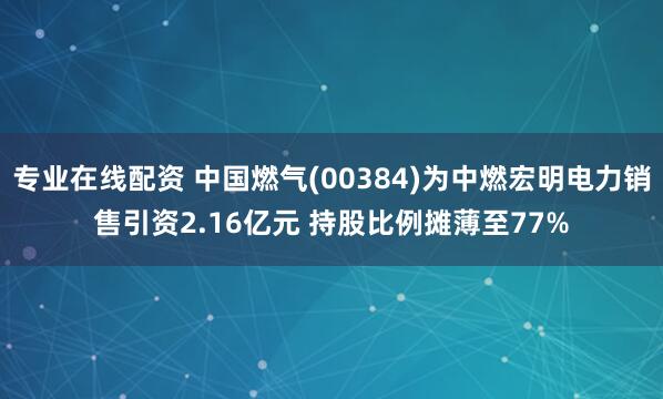 专业在线配资 中国燃气(00384)为中燃宏明电力销售引资2.16亿元 持股比例摊薄至77%