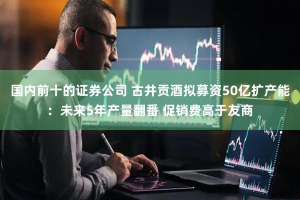 国内前十的证券公司 古井贡酒拟募资50亿扩产能：未来5年产量翻番 促销费高于友商