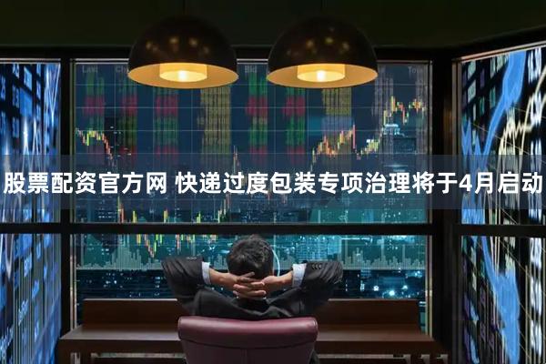 股票配资官方网 快递过度包装专项治理将于4月启动