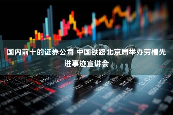 国内前十的证券公司 中国铁路北京局举办劳模先进事迹宣讲会