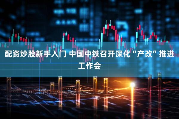 配资炒股新手入门 中国中铁召开深化“产改”推进工作会