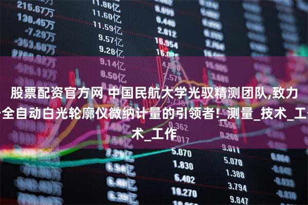 股票配资官方网 中国民航大学光驭精测团队,致力于全自动白光轮廓仪微纳计量的引领者!_测量_技术_工作