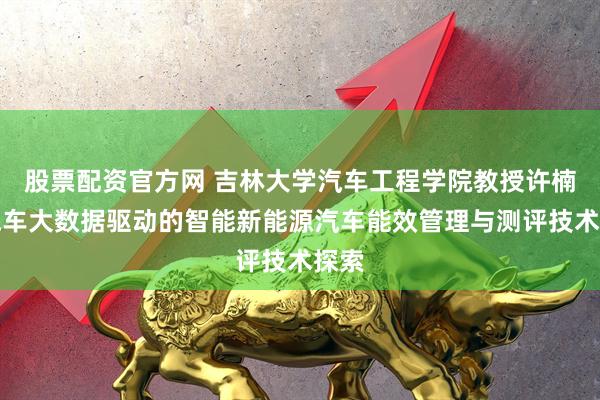 股票配资官方网 吉林大学汽车工程学院教授许楠：汽车大数据驱动的智能新能源汽车能效管理与测评技术探索