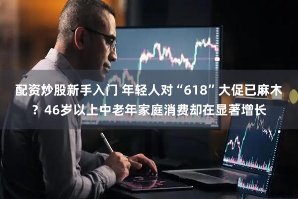配资炒股新手入门 年轻人对“618”大促已麻木？46岁以上中老年家庭消费却在显著增长