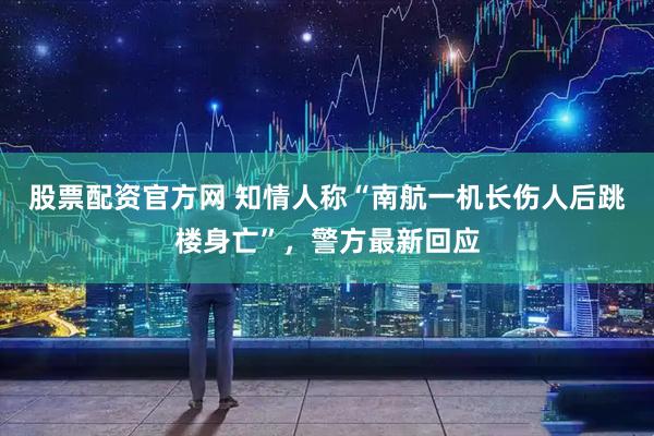 股票配资官方网 知情人称“南航一机长伤人后跳楼身亡”，警方最新回应