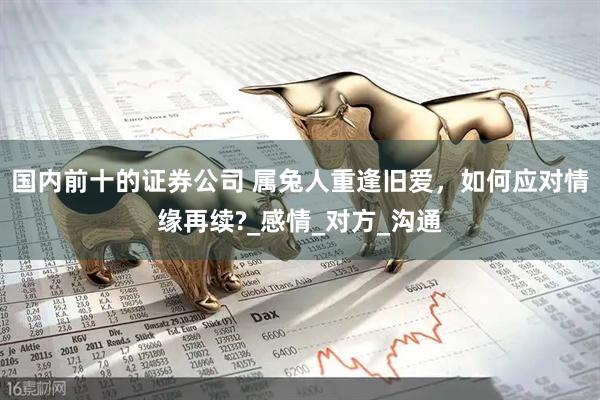 国内前十的证券公司 属兔人重逢旧爱，如何应对情缘再续?_感情_对方_沟通