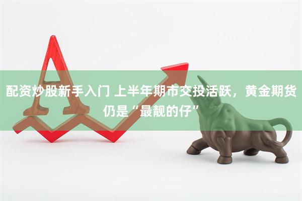 配资炒股新手入门 上半年期市交投活跃，黄金期货仍是“最靓的仔”