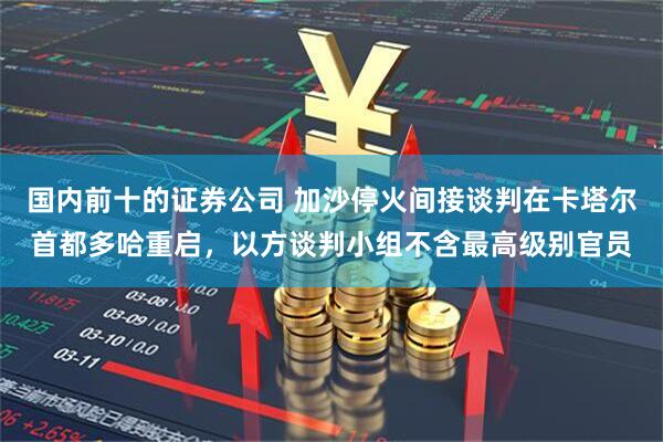 国内前十的证券公司 加沙停火间接谈判在卡塔尔首都多哈重启，以方谈判小组不含最高级别官员