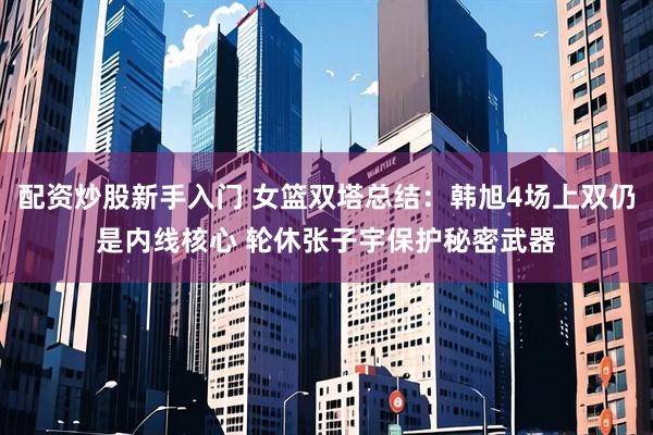 配资炒股新手入门 女篮双塔总结：韩旭4场上双仍是内线核心 轮休张子宇保护秘密武器