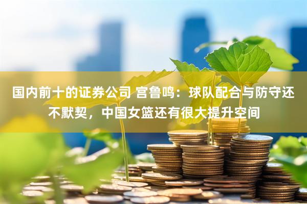 国内前十的证券公司 宫鲁鸣：球队配合与防守还不默契，中国女篮还有很大提升空间