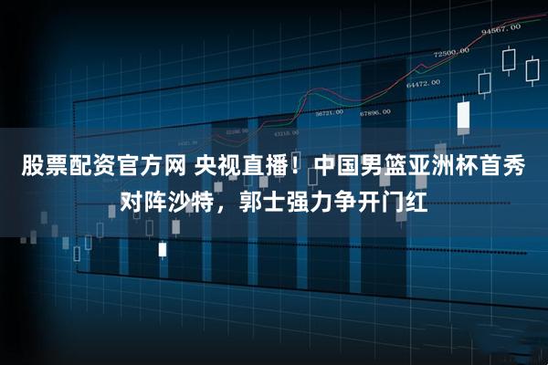 股票配资官方网 央视直播！中国男篮亚洲杯首秀对阵沙特，郭士强力争开门红