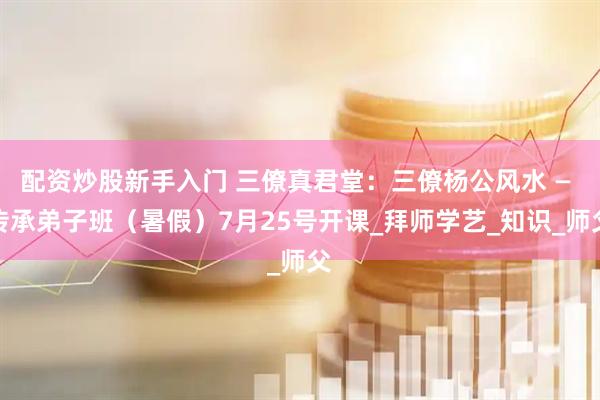 配资炒股新手入门 三僚真君堂：三僚杨公风水 — 传承弟子班（暑假）7月25号开课_拜师学艺_知识_师父