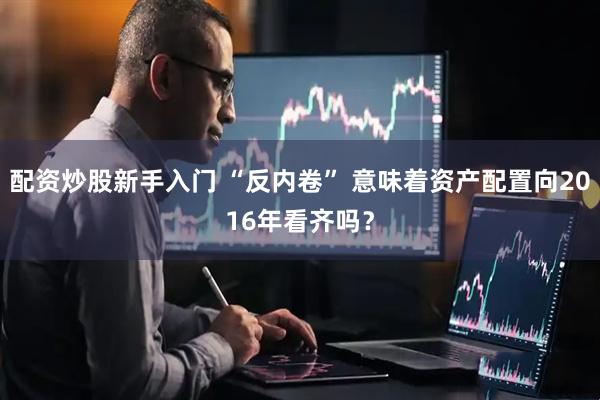 配资炒股新手入门 “反内卷” 意味着资产配置向2016年看齐吗？