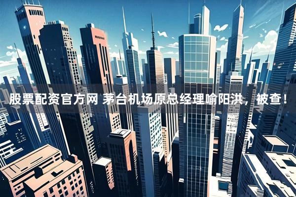 股票配资官方网 茅台机场原总经理喻阳洪，被查！