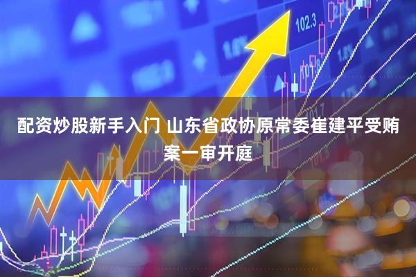 配资炒股新手入门 山东省政协原常委崔建平受贿案一审开庭