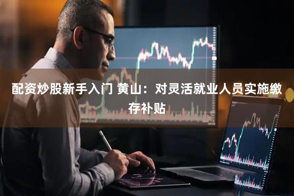 配资炒股新手入门 黄山：对灵活就业人员实施缴存补贴