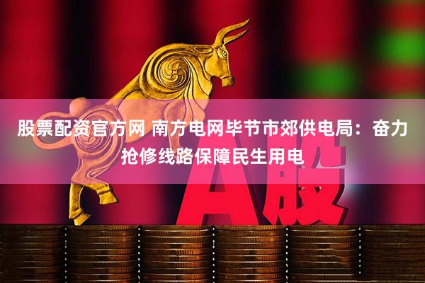股票配资官方网 南方电网毕节市郊供电局：奋力抢修线路保障民生用电