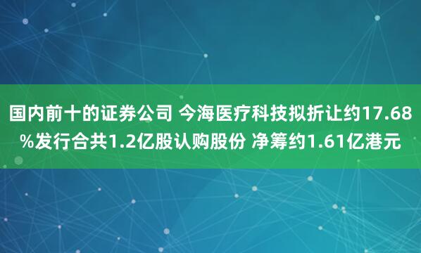国内前十的证券公司 今海医疗科技拟折让约17.68%发行合共1.2亿股认购股份 净筹约1.61亿港元