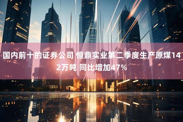 国内前十的证券公司 恒鼎实业第二季度生产原煤142万吨 同比增加47%