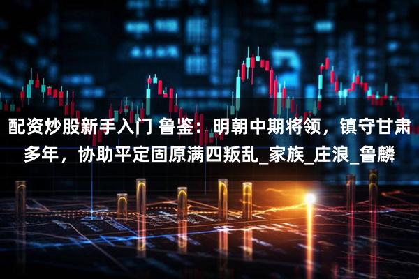 配资炒股新手入门 鲁鉴：明朝中期将领，镇守甘肃多年，协助平定固原满四叛乱_家族_庄浪_鲁麟