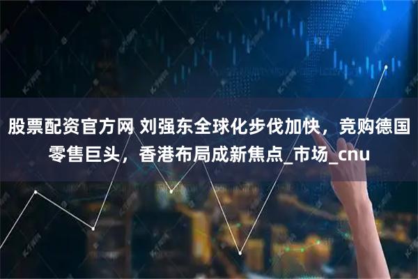 股票配资官方网 刘强东全球化步伐加快，竞购德国零售巨头，香港布局成新焦点_市场_cnu