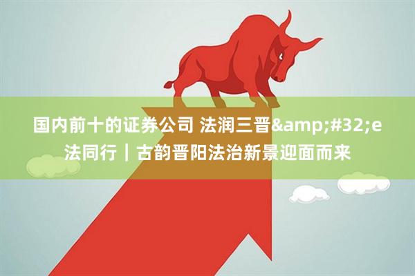 国内前十的证券公司 法润三晋&#32;e法同行｜古韵晋阳法治新景迎面而来