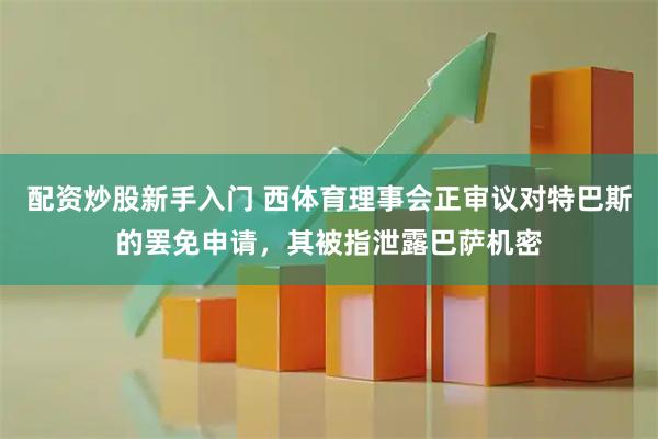 配资炒股新手入门 西体育理事会正审议对特巴斯的罢免申请，其被指泄露巴萨机密