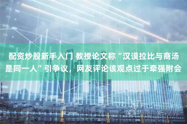 配资炒股新手入门 教授论文称“汉谟拉比与商汤是同一人”引争议，网友评论该观点过于牵强附会