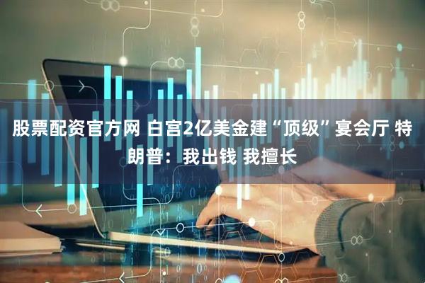 股票配资官方网 白宫2亿美金建“顶级”宴会厅 特朗普：我出钱 我擅长