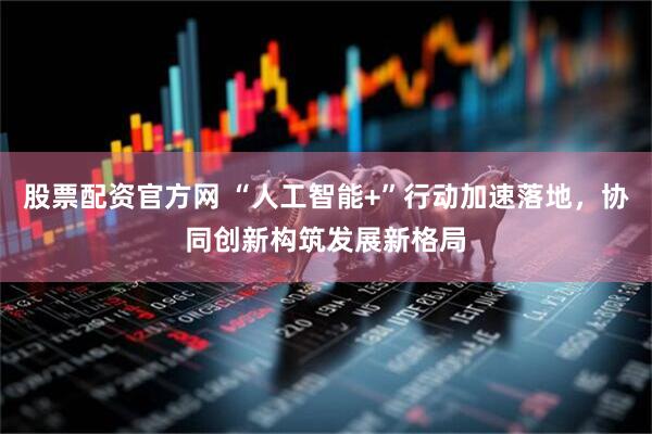 股票配资官方网 “人工智能+”行动加速落地，协同创新构筑发展新格局