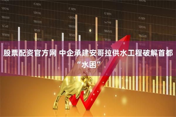 股票配资官方网 中企承建安哥拉供水工程破解首都“水困”