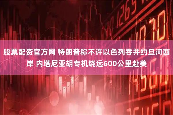 股票配资官方网 特朗普称不许以色列吞并约旦河西岸 内塔尼亚胡专机绕远600公里赴美