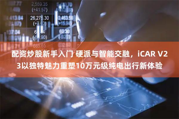 配资炒股新手入门 硬派与智能交融，iCAR V23以独特魅力重塑10万元级纯电出行新体验
