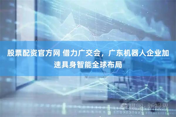 股票配资官方网 借力广交会，广东机器人企业加速具身智能全球布局
