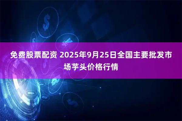 免费股票配资 2025年9月25日全国主要批发市场芋头价格行情